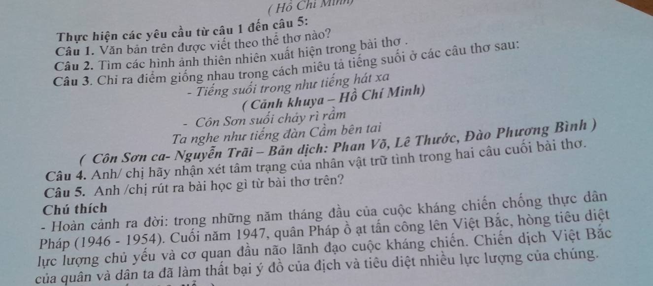 ( Hồ Chỉ Minh) 
Thực hiện các yêu cầu từ câu 1 đến câu 5: 
Câu 1. Văn bản trên được viết theo thể thơ nào? 
Câu 2. Tìm các hình ảnh thiên nhiên xuất hiện trong bài thơ . 
Câu 3. Chi ra điểm giống nhau trong cách miêu tả tiếng suối ở các câu thơ sau: 
- Tiếng suối trong như tiếng hát xa 
( Cảnh khuya - Hồ Chí Mình) 
- Côn Sơn suối chảy rì rầm 
Ta nghe như tiếng đàn Cầm bên tai 
( Côn Sơn ca- Nguyễn Trãi - Bản dịch: Phan Võ, Lê Thước, Đào Phương Bình ) 
Câu 4. Anh/ chị hãy nhận xét tâm trạng của nhân vật trữ tình trong hai câu cuối bài thơ. 
Câu 5. Anh /chị rút ra bài học gì từ bài thơ trên? 
Chú thích 
- Hoàn cảnh ra đời: trong những năm tháng đầu của cuộc kháng chiến chống thực dân 
Pháp (1946 - 1954). Cuối năm 1947, quân Pháp ồ ạt tấn công lên Việt Bắc, hòng tiêu diệt 
lực lượng chủ yếu và cơ quan đầu não lãnh đạo cuộc kháng chiến. Chiến dịch Việt Bắc 
của quân và dân ta đã làm thất bại ý đồ của địch và tiêu diệt nhiều lực lượng của chúng.