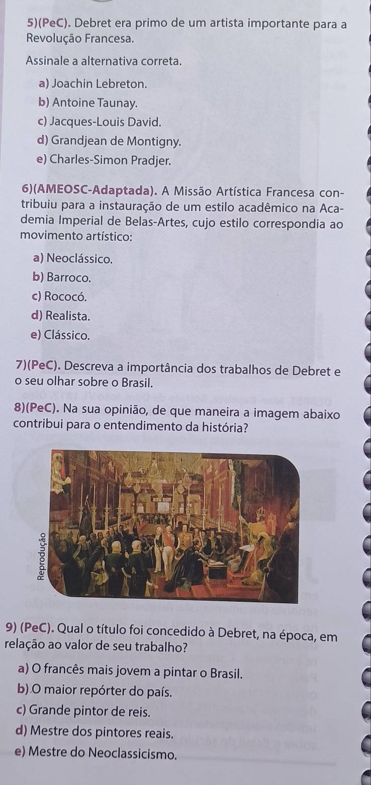 5)(PeC). Debret era primo de um artista importante para a
Revolução Francesa.
Assinale a alternativa correta.
a) Joachin Lebreton.
b) Antoine Taunay.
c) Jacques-Louis David.
d) Grandjean de Montigny.
e) Charles-Simon Pradjer.
6)(AMEOSC-Adaptada). A Missão Artística Francesa con-
tribuiu para a instauração de um estilo acadêmico na Aca-
demia Imperial de Belas-Artes, cujo estilo correspondia ao
movimento artístico:
a) Neoclássico.
b) Barroco.
c) Rococó.
d) Realista.
e) Clássico.
7)(PeC). Descreva a importância dos trabalhos de Debret e
o seu olhar sobre o Brasil.
8)(PeC). Na sua opinião, de que maneira a imagem abaixo
contribui para o entendimento da história?
9) (PeC). Qual o título foi concedido à Debret, na época, em
relação ao valor de seu trabalho?
a) O francês mais jovem a pintar o Brasil.
b).O maior repórter do país.
c) Grande pintor de reis.
d) Mestre dos pintores reais.
e) Mestre do Neoclassicismo.