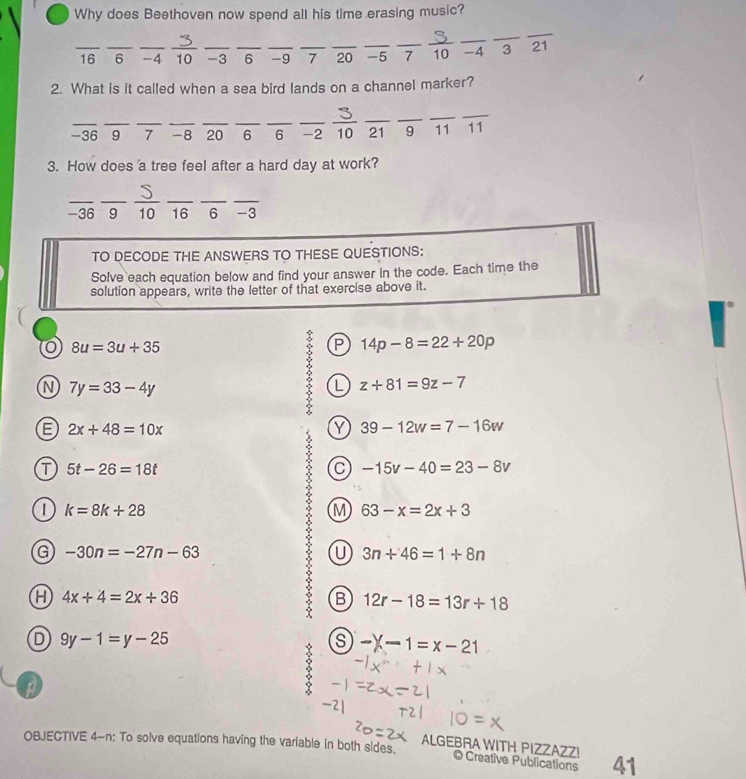 Why does Beethoven now spend all his time erasing music?
__
_ 16 _ 6 _ -4 10 -3 _ _ 6 _ -9 _7 _ 20 _ -5 ₹7_ _10 _ -4 3 21
2. What is it called when a sea bird lands on a channel marker?
_
_
__
_
___
__
_
_
-36 9 7 -8 ₹20 6 6 -2 10 21 9 11 11
3. How does a tree feel after a hard day at work?
_
__
___
-36 9 10 16 6 -3
TO DECODE THE ANSWERS TO THESE QUESTIONS:
Solve each equation below and find your answer in the code. Each time the
solution appears, write the letter of that exercise above it.
8u=3u+35
: P 14p-8=22+20p
N 7y=33-4y
L z+81=9z-7
E 2x+48=10x
Y 39-12w=7-16w
T 5t-26=18t
C -15v-40=23-8v
| k=8k+28
M 63-x=2x+3
G -30n=-27n-63
U 3n+46=1+8n
H 4x+4=2x+36
B 12r-18=13r+18
D 9y-1=y-25
-X-1=x-21
a
:
OBJECTIVE 4-n: To solve equations having the variable in both sides.
ALGEBRA WITH PIZZAZZ! 41
Creative Publications