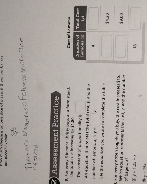 how much cheese is on one slice of pizza, if there are 8 slices
per pizza? Explain.
Assessment Practice
9. For every 3 lemons Chrissy buys at a farm stand, 
the total cost increases by $1.80.
The constant of proportionality is □ .
An equation that relates the total cost, y, and the
number of lemons, x, is y=□ x.
Use the equation you wrote to complete the table.
. For every dozen bagels you buy, the cost increases $15.
Which equation represents the cost, y, and the number
of bagels, x?
Ⓐ y=1.25+x
y=15x