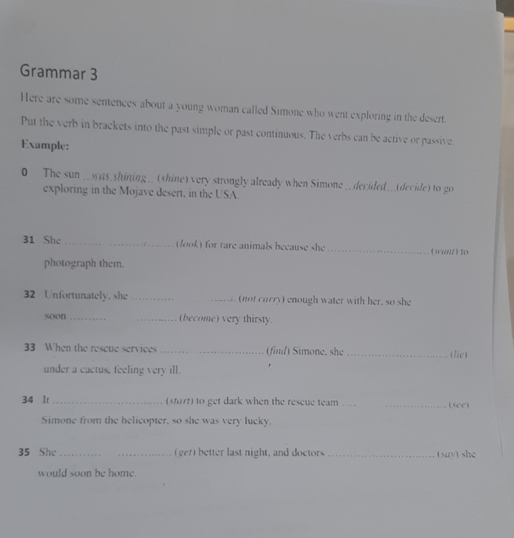 Grammar 3 
Here are some sentences about a young woman called Simone who went exploring in the desert. 
Put the verb in brackets into the past simple or past continuous. The verbs can be active or passive. 
Example: 
0 The sun . was shining .. (shine) very strongly already when Simone ..decided..(decide) to go 
exploring in the Mojave desert, in the USA. 
31 She_ (look) for rare animals because she _(want ) to 
photograph them. 
32 Unfortunately. she __. (not carry) enough water with her, so she 
soon_ _(become) very thirsty. 
33 When the rescue services _(find) Simone, she _(lie) 
under a cactus, feeling very ill. 
34 It _(start) to get dark when the rescue team …_ _(see) 
Simone from the helicopter, so she was very lucky. 
35 She_ _(get) better last night, and doctors _(say) she 
would soon be home.