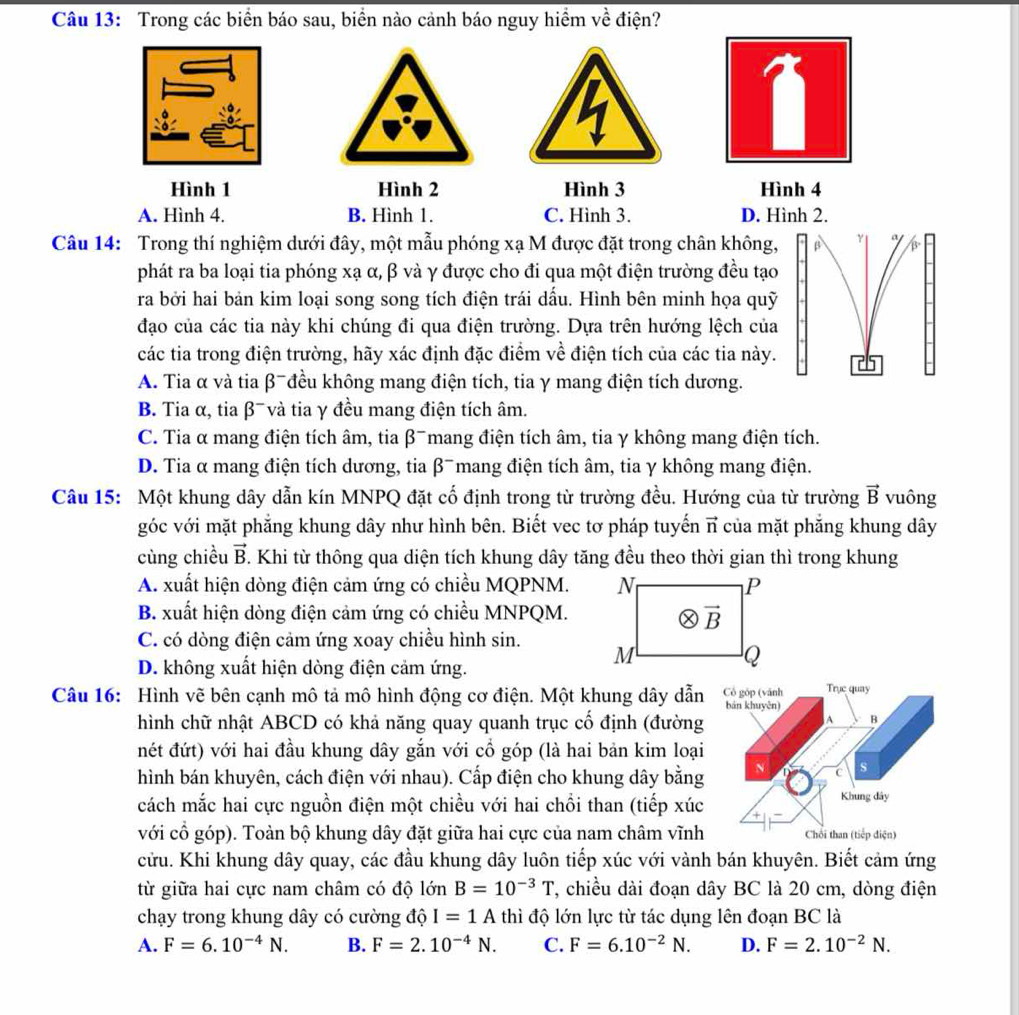 Trong các biển báo sau, biển nào cảnh báo nguy hiểm về điện?
a
Hình 1 Hình 2 Hình 3 Hình 4
A. Hình 4. B. Hình 1. C. Hình 3. D. Hình 2.
Câu 14: Trong thí nghiệm dưới đây, một mẫu phóng xạ M được đặt trong chân không,
phát ra ba loại tia phóng xạ α, β và γ được cho đi qua một điện trường đều tạo
ra bởi hai bản kim loại song song tích điện trái dấu. Hình bên minh họa quỹ
đạo của các tia này khi chúng đi qua điện trường. Dựa trên hướng lệch của
các tia trong điện trường, hãy xác định đặc điểm về điện tích của các tia này.
A. Tia α và tia β-đều không mang điện tích, tia γ mang điện tích dương.
B. Tia α, tia β¯ và tia γ đều mang điện tích âm.
C. Tia α mang điện tích âm, tia β¯mang điện tích âm, tia γ không mang điện tích.
D. Tia α mang điện tích dương, tia β¯ mang điện tích âm, tia γ không mang điện.
Câu 15: Một khung dây dẫn kín MNPQ đặt cố định trong từ trường đều. Hướng của từ trường vector B vuông
góc với mặt phẳng khung dây như hình bên. Biết vec tơ pháp tuyến vector n của mặt phăng khung dây
cùng chiều vector B. Khi từ thông qua diện tích khung dây tăng đều theo thời gian thì trong khung
A. xuất hiện dòng điện cảm ứng có chiều MQPNM.
B. xuất hiện dòng điện cảm ứng có chiều MNPQM.
C. có dòng điện cảm ứng xoay chiều hình sin.
D. không xuất hiện dòng điện cảm ứng.
Câu 16: Hình vẽ bên cạnh mô tả mô hình động cơ điện. Một khung dây dẫn Cổ góp (vánh Trục quay
bán khuyên)
hình chữ nhật ABCD có khả năng quay quanh trục cố định (đường
A B
nét đứt) với hai đầu khung dây gắn với cổ góp (là hai bản kim loại
hình bán khuyên, cách điện với nhau). Cấp điện cho khung dây bằng
N s
C
cách mắc hai cực nguồn điện một chiều với hai chồi than (tiếp xúc Khung đây
với cổ góp). Toàn bộ khung dây đặt giữa hai cực của nam châm vĩnh Chối than (tiếp điện)
cửu. Khi khung dây quay, các đầu khung dây luôn tiếp xúc với vành bán khuyên. Biết cảm ứng
từ giữa hai cực nam châm có độ lớn B=10^(-3)T 7, chiều dài đoạn dây BC là 20 cm, dòng điện
chạy trong khung dây có cường độ I=1A thì độ lớn lực từ tác dụng lên đoạn BC là
A. F=6.10^(-4)N. B. F=2.10^(-4)N. C. F=6.10^(-2)N. D. F=2.10^(-2)N.