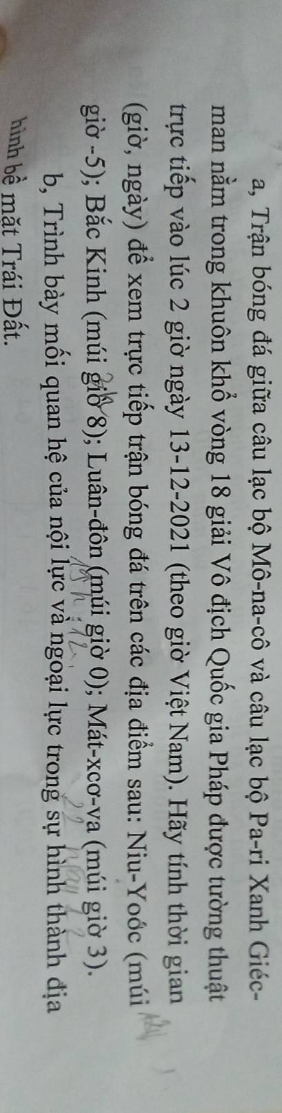 a, Trận bóng đá giữa câu lạc bộ Mô-na-cô và câu lạc bộ Pa-ri Xanh Giéc- 
man nằm trong khuôn khổ vòng 18 giải Vô địch Quốc gia Pháp được tường thuật 
trực tiếp vào lúc 2 giờ ngày 13-12-2021 (theo giờ Việt Nam). Hãy tính thời gian 
(giờ, ngày) để xem trực tiếp trận bóng đá trên các địa điểm sau: Niu-Yoớc (múi 
giờ - 5); Bắc Kinh (múi giờ 8); Luân-đôn (múi giờ 0); Mát-xcơ-va (múi giờ 3). 
b, Trình bày mối quan hệ của nội lực và ngoại lực trong sự hình thành địa 
hình bề mặt Trái Đất.