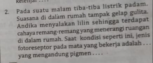 efenjär . 
2. Pada suatu malam tiba-tiba listrik padam. 
Suasana di daláam rumah tampak gelap gulita. 
Andika menyalakan lilin sehingga terdapat 
cahaya remang-remang yang menerangi ruangan 
di dalam rumah. Saat kondisi seperti ini, jenis 
fotoreseptor pada mata yang bekerja adalah . . . 
yang mengandung pigmen . . . .