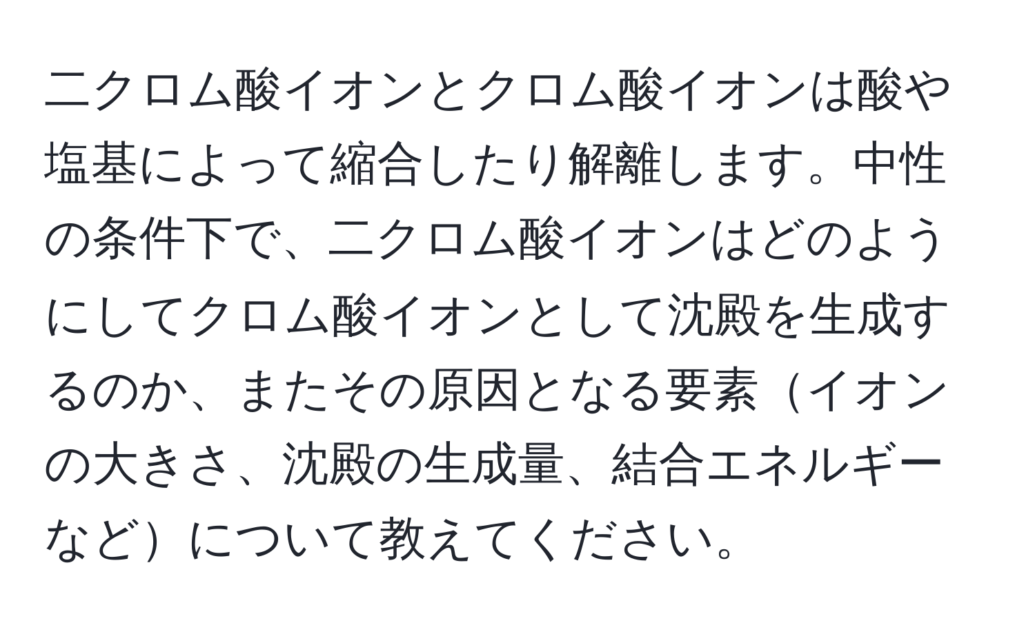 二クロム酸イオンとクロム酸イオンは酸や塩基によって縮合したり解離します。中性の条件下で、二クロム酸イオンはどのようにしてクロム酸イオンとして沈殿を生成するのか、またその原因となる要素イオンの大きさ、沈殿の生成量、結合エネルギーなどについて教えてください。