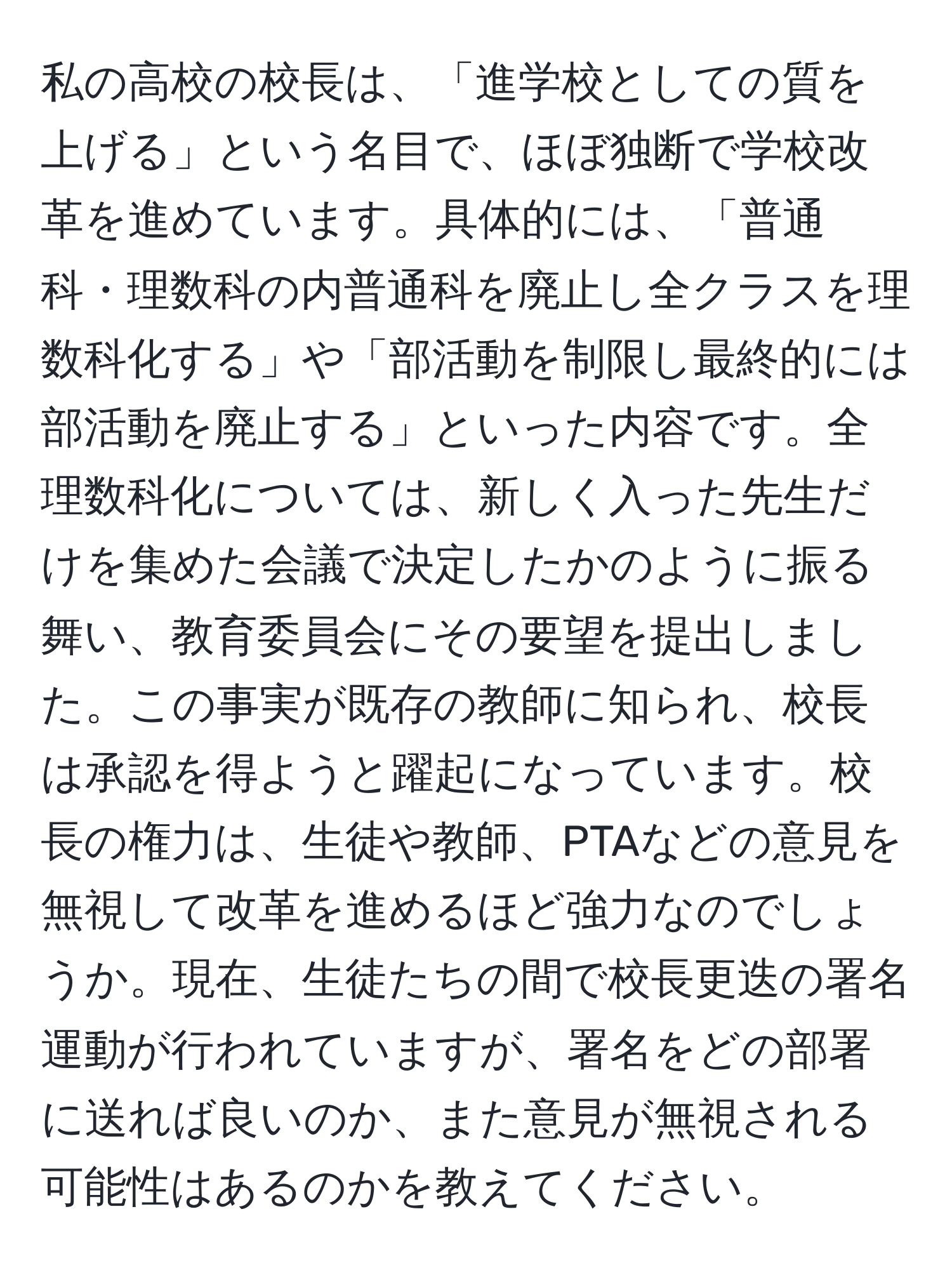 私の高校の校長は、「進学校としての質を上げる」という名目で、ほぼ独断で学校改革を進めています。具体的には、「普通科・理数科の内普通科を廃止し全クラスを理数科化する」や「部活動を制限し最終的には部活動を廃止する」といった内容です。全理数科化については、新しく入った先生だけを集めた会議で決定したかのように振る舞い、教育委員会にその要望を提出しました。この事実が既存の教師に知られ、校長は承認を得ようと躍起になっています。校長の権力は、生徒や教師、PTAなどの意見を無視して改革を進めるほど強力なのでしょうか。現在、生徒たちの間で校長更迭の署名運動が行われていますが、署名をどの部署に送れば良いのか、また意見が無視される可能性はあるのかを教えてください。