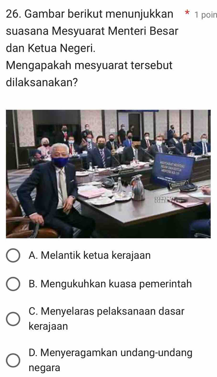 Gambar berikut menunjukkan * 1 poin
suasana Mesyuarat Menteri Besar
dan Ketua Negeri.
Mengapakah mesyuarat tersebut
dilaksanakan?
A. Melantik ketua kerajaan
B. Mengukuhkan kuasa pemerintah
C. Menyelaras pelaksanaan dasar
kerajaan
D. Menyeragamkan undang-undang
negara