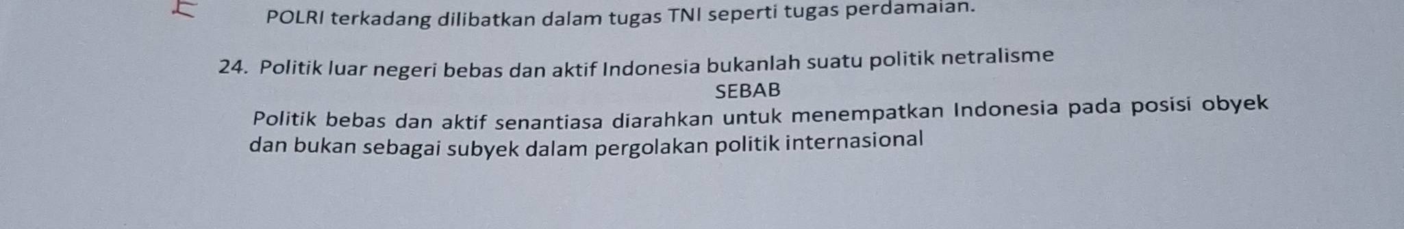 POLRI terkadang dilibatkan dalam tugas TNI seperti tugas perdamaian. 
24. Politik luar negeri bebas dan aktif Indonesia bukanlah suatu politik netralisme 
SEBAB 
Politik bebas dan aktif senantiasa diarahkan untuk menempatkan Indonesia pada posisi obyek 
dan bukan sebagai subyek dalam pergolakan politik internasional