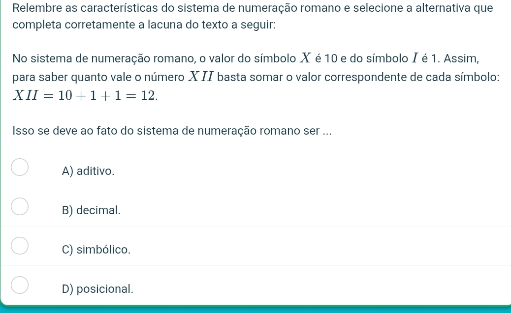 Relembre as características do sistema de numeração romano e selecione a alternativa que
completa corretamente a lacuna do texto a seguir:
No sistema de numeração romano, o valor do símbolo X é 10 e do símbolo I é 1. Assim,
para saber quanto vale o número XII basta somar o valor correspondente de cada símbolo:
XII=10+1+1=12. 
Isso se deve ao fato do sistema de numeração romano ser ...
A) aditivo.
B) decimal.
C) simbólico.
D) posicional.