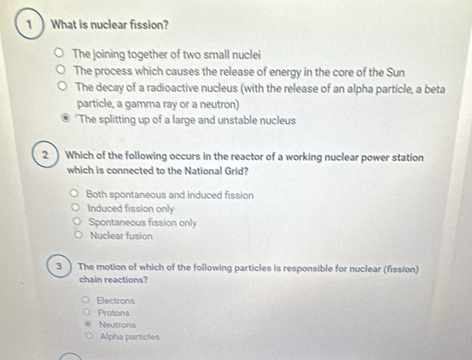 1  What is nuclear fission?
The joining together of two small nuclei
The process which causes the release of energy in the core of the Sun
The decay of a radioactive nucleus (with the release of an alpha particle, a beta
particle, a gamma ray or a neutron)
*The splitting up of a large and unstable nucleus
2) Which of the following occurs in the reactor of a working nuclear power station
which is connected to the National Grid?
Both spontaneous and induced fission
Induced fission only
Spontaneous fission only
Nuclear fusion
3 ) The motion of which of the following particles is responsible for nuclear (fission)
chain reactions?
Electrons
Protons
Neutrons
Alpha particles