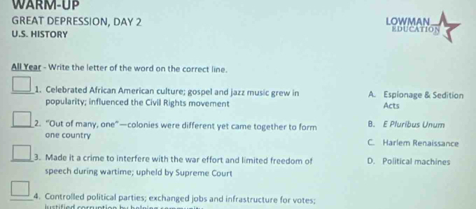 WARM-UP
GREAT DEPRESSION, DAY 2 LOWMAN EDUCATION
U.S. HISTORY
All Year - Write the letter of the word on the correct line.
1. Celebrated African American culture; gospel and jazz music grew in A. Espionage & Sedition
popularity; influenced the Civil Rights movement Acts
2. “Out of many, one”—colonies were different yet came together to form B. E Pluribus Unum
one country C. Harlem Renaissance
_3. Made it a crime to interfere with the war effort and limited freedom of D. Political machines
speech during wartime; upheld by Supreme Court
4. Controlled political parties; exchanged jobs and infrastructure for votes;
stifie d corruntio