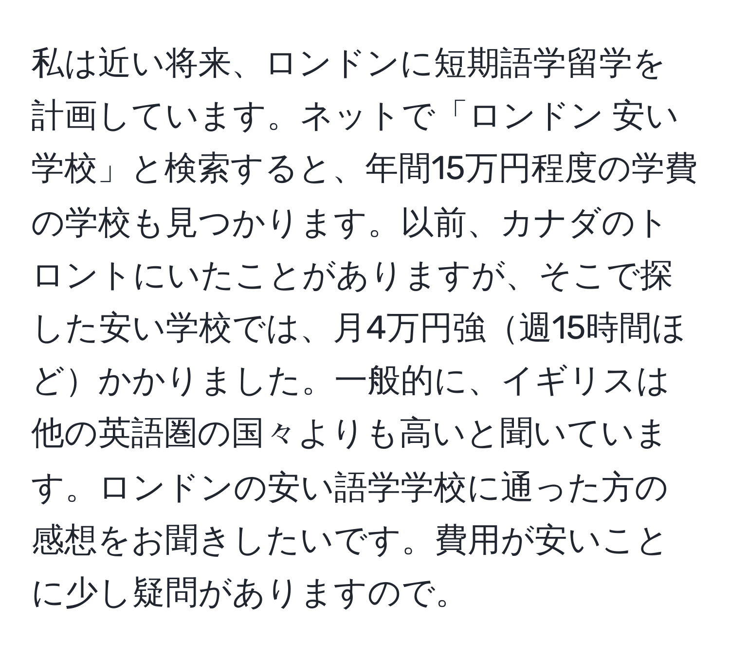 私は近い将来、ロンドンに短期語学留学を計画しています。ネットで「ロンドン 安い学校」と検索すると、年間15万円程度の学費の学校も見つかります。以前、カナダのトロントにいたことがありますが、そこで探した安い学校では、月4万円強週15時間ほどかかりました。一般的に、イギリスは他の英語圏の国々よりも高いと聞いています。ロンドンの安い語学学校に通った方の感想をお聞きしたいです。費用が安いことに少し疑問がありますので。