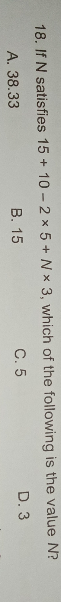 If N satisfies 15+10-2* 5+N* 3 , which of the following is the value N?
A. 38.33
B. 15
C. 5 D. 3