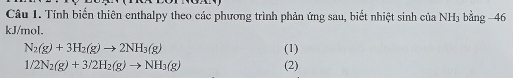 Tính biến thiên enthalpy theo các phương trình phản ứng sau, biết nhiệt sinh của NH_3 bằng -46 
kJ/mol.
N_2(g)+3H_2(g)to 2NH_3(g) (1)
1/2N_2(g)+3/2H_2(g)to NH_3(g) (2)