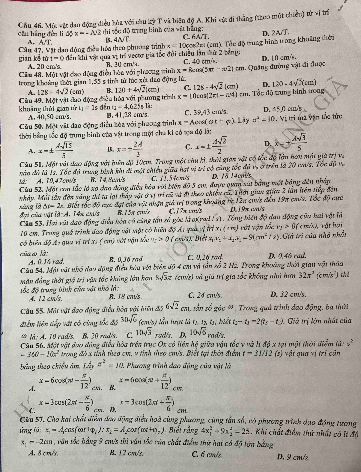 Một vật dao động điều hòa với chu ky T và biên độ A. Khi vật đi thẳng (theo một chiều) từ vị trí
cân bằng đến li dhat Qx=-A/2 thì tốc độ trung bình của vật bằng:
A. A/T.
B. 4A/T. C. 6 A/T. D. 2A/T.
Câu 47. Vật dao động điều hòa theo phương trình x=10cos 2π :t (cm). Tốc độ trung bình trong khoảng thời
gian kể từ t=0 đến khi vật qua vị trí vectơ gia tốc đổi chiều lần thứ 2 bằng:
A. 20 cm/s. B. 30 cm/s. C. 40 cm/s. D. 10 cm/s.
Câu 48. Một vật dao động điều hòa với phương trình x=8cos (5π t+π /2)cm. Quãng đường vật đi được
trong khoảng thời gian 1,55 s tính từ lúc xét dao động là:
A. 128+4sqrt(2)(cm) B. 120+4sqrt(2)(cm) C. 128-4sqrt(2)(cm) D. 120-4sqrt(2)(cm)
Câu 49. Một vật dao động điều hòa với phương trình x=10cos (2π t-π /4)cm 1. Tốc độ trung bình trong
khoảng thời gian từ t_1=1s đến t_2=4,625sla
A. 40,50 cm/s. 1,28 cm/s. C. 39,43 cm/s. D. 45,0 cm/s
B. 41
Câu 50. Một vật dao động điều hòa với phương trình x=Acos (omega t+varphi ). Lấy π^2=10. Vị trí mà vận tốc tức
thời bằng tốc độ trung bình của vật trong một chu kì có tọa độ là:
A. x=±  Asqrt(15)/5  x=±  2A/3 
B.
C. x=±  Asqrt(2)/2 
D. x=±  4sqrt(3)/5 
Câu 51. Một vật dao động với biên độ 10cm. Trong một chu kì, thời gian vật có tốc độ lớn hơn một giá trị vo
nào đó là 1s. Tốc độ trung bình khi đi một chiều giữa hai vị trí có cùng tốc độ v。 ở trên là 20 cm/s. Tốc độ v。
là: A. 10,47cm/s B. 14,8cm/s C. 11.54cm/s D. 18,14cm/s
Câu 52. Một con lắc lò xo dao động điều hòa với biên độ 5 cm, được quan sát bằng một bóng đèn nhấp
nháy. Mỗi lần đèn sáng thi ta lại thấy vật ở vị trí cũ và đi theo chiều cũ. Thời gian giữa 2 lần liên tiếp đèn
sáng là △ t=2s. Biết tốc độ cực đại của vật nhận giá trị trong khoảng từ 12π cm/s đến 19π cm/s. Tốc độ cực
đại của vật là: A. 14π cm/s B.15π cm/s C.17π cm/s D.19π cm/s
Câu 53. Hai vật dao động điều hòa có cùng tần số góc là ω(rad / s) . Tổng biên độ dao động của hai vật là
10 cm. Trong quá trình dao động vật một có biên độ A1 qua vị trí x1 ( cm) với vận tốc v_1>0(cm/s) , vật hai
có biên độ A2 qua vị trí x2 ( cm) với vận tốc nu _2>0 ( cm/s). Biết x_1.v_2+x_2.v_1=9(cm^2 /s) .Giá trị của nhỏ nhất
của ω là: D. 0,46 rad.
A. 0,16 rad. B. 0,36 rad. C. 0,26 rad.
Câu 54. Một vật nhỏ dao động điều hòa với biên độ 4 cm và tần số 2 Hz. Trong khoảng thời gian vật thỏa
mãn đồng thời giá trị vận tốc không lớn hơn 8sqrt(3)π (cm/s) và giá trị gia tốc không nhỏ hơn 32π^2(cm/s^2) thì
tốc độ trung bình của vật nhỏ là:
A. 12 cm/s. B. 18 cm/s. C. 24 cm/s. D. 32 cm/s.
Câu 55. Một vật dao động điều hòa với biên độ 6sqrt(2)cm a, tần số góc ω . Trong quá trình dao động, ba thời
điểm liên tiếp vật có cùng tốc độ 30sqrt(6) (cm/s) lần lượt là t1, t2, t3; biết t_2-t_1=2(t_3-t_2). Giá trị lớn nhất của
ω là: A. 10 rad/s. B. 20 rad/s. C. 10sqrt(3) rad/s. D. 10sqrt(6) rad/s.
Câu 56. Một vật dao động điều hòa trên trục Ox có liên hệ giữa vận tốc v và li độ x tại một thời điểm là: v^2
=360-10x^2 trong đó x tính theo cm, v tính theo cm/s. Biết tại thời điểm t=31/12 (s) vật qua vị trí cân
bằng theo chiều âm. Lấy π^2=10.  Phương trình dao động của vật là
A. x=6cos (π t- π /12 )_cm.
B. x=6cos (π t+ π /12 )_cm.
C. x=3cos (2π t- π /6 ) cm. D. x=3cos (2π t+ π /6 )cm.
Câu 57. Cho hai chất điểm dao động điều hoà cùng phương, cùng tần số, có phương trình dao động tương
ng là: x_1=A_1cos (omega t+varphi _1);x_2=A_2cos (omega t+varphi _2). Biết rằng 4x_1^(2+9x_2^2=25. Khi chất điểm thứ nhất có li độ
x_1)=-2cm 1, vận tốc bằng 9 cm/s thì vận tốc của chất điểm thứ hai có độ lớn bằng:
A. 8 cm/s. B. 12 cm/s. C. 6 cm/s. D. 9 cm/s.