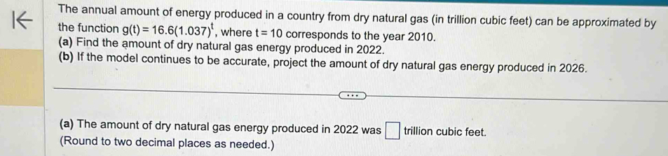 The annual amount of energy produced in a country from dry natural gas (in trillion cubic feet) can be approximated by 
the function g(t)=16.6(1.037)^t , where t=10 corresponds to the year 2010. 
(a) Find the amount of dry natural gas energy produced in 2022. 
(b) If the model continues to be accurate, project the amount of dry natural gas energy produced in 2026. 
(a) The amount of dry natural gas energy produced in 2022 was □ trillion cubic feet. 
(Round to two decimal places as needed.)