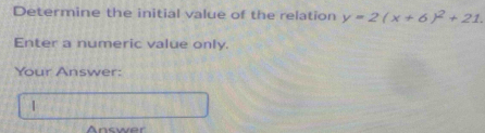 Determine the initial value of the relation y=2(x+6)^2+21. 
Enter a numeric value only. 
Your Answer: 
| 
Answer