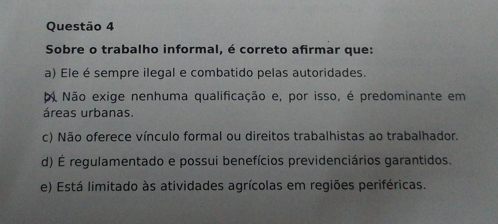 Sobre o trabalho informal, é correto afirmar que:
a) Ele é sempre ilegal e combatido pelas autoridades.
b Não exige nenhuma qualificação e, por isso, é predominante em
áreas urbanas.
c) Não oferece vínculo formal ou direitos trabalhistas ao trabalhador.
d) É regulamentado e possui benefícios previdenciários garantidos.
e) Está limitado às atividades agrícolas em regiões periféricas.