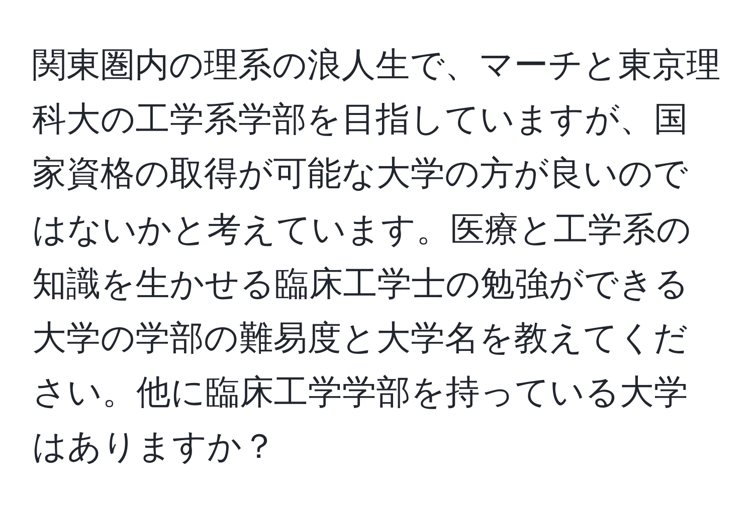 関東圏内の理系の浪人生で、マーチと東京理科大の工学系学部を目指していますが、国家資格の取得が可能な大学の方が良いのではないかと考えています。医療と工学系の知識を生かせる臨床工学士の勉強ができる大学の学部の難易度と大学名を教えてください。他に臨床工学学部を持っている大学はありますか？