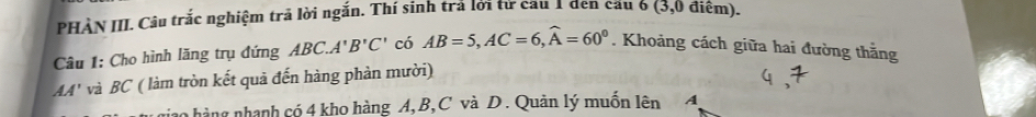 PHÀN III. Câu trắc nghiệm trã lời ngắn. Thí sinh trả lời từ cầu 1 đen cầu 6 (3,0 điệm). 
Câu 1: Cho hình lăng trụ đứng ABC. A'B'C' có AB=5, AC=6, widehat A=60°. Khoảng cách giữa hai đường thăng
AA' và BC ( làm tròn kết quả đến hàng phản mười) 
hino hàng nhạnh có 4 kho hàng A, B, C và D. Quản lý muốn lên A