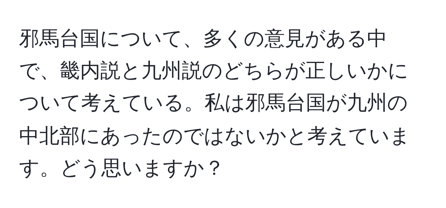 邪馬台国について、多くの意見がある中で、畿内説と九州説のどちらが正しいかについて考えている。私は邪馬台国が九州の中北部にあったのではないかと考えています。どう思いますか？