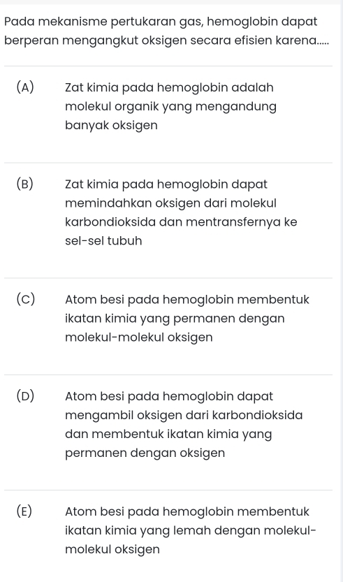 Pada mekanisme pertukaran gas, hemoglobin dapat
berperan mengangkut oksigen secara efisien karena.....
(A) Zat kimia pada hemoglobin adalah
molekul organik yang mengandung
banyak oksigen
(B) Zat kimia pada hemoglobin dapat
memindahkan oksigen dari molekul
karbondioksida dan mentransfernya ke
sel-sel tubuh
(c) Atom besi pada hemoglobin membentuk
ikatan kimia yang permanen dengan 
molekul-molekul oksigen
(D) Atom besi pada hemoglobin dapat
mengambil oksigen dari karbondioksida
dan membentuk ikatan kimia yang
permanen dengan oksigen
(E) Atom besi pada hemoglobin membentuk
ikatan kimia yang lemah dengan molekul-
molekul oksigen