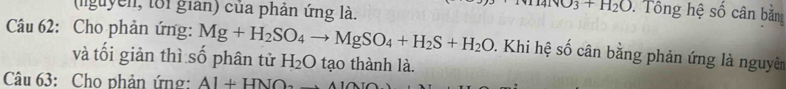 (guyễn, toi gian) của phản ứng là.
4IvO_3+H_2O. Tông hệ số cân bằng 
Câu 62: Cho phản ứng: Mg+H_2SO_4to MgSO_4+H_2S+H_2O. Khi hệ số cân bằng phản ứng là nguyên 
và tối giản thì số phân tử H_2O tạo thành là. 
Câu 63: Cho phản ứng: AI+HNO