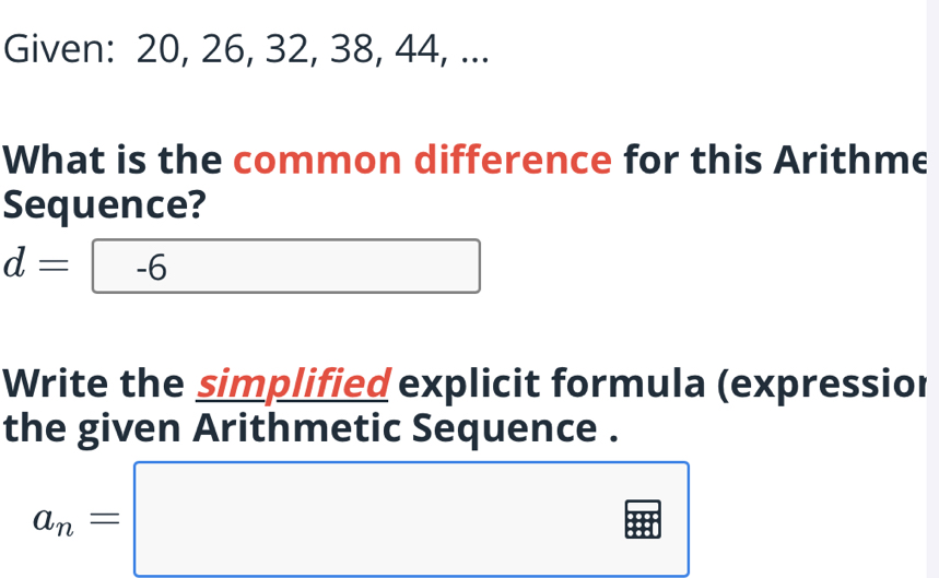 Given: 20, 26, 32, 38, 44, ... 
What is the common difference for this Arithme 
Sequence?
d=-6 (-3,4) □  
Write the simplified explicit formula (expressior 
the given Arithmetic Sequence .
a_n=□
□ 