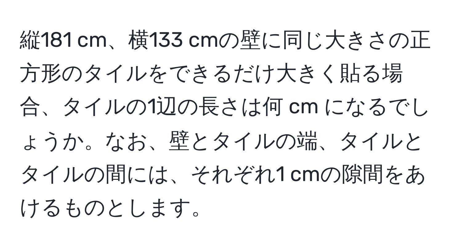 縦181 cm、横133 cmの壁に同じ大きさの正方形のタイルをできるだけ大きく貼る場合、タイルの1辺の長さは何 cm になるでしょうか。なお、壁とタイルの端、タイルとタイルの間には、それぞれ1 cmの隙間をあけるものとします。