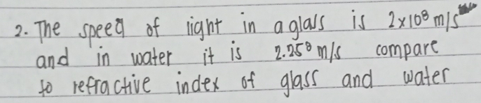 The speed of light in aglals is 2* 10^8m/s^2
and in water it is 2.25^8 n/s compare 
to refractive index of glass and water