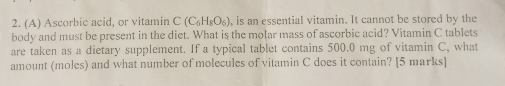 Ascorbic acid, or vitamin C(C_6H_8O_6) , is an essential vitamin. It cannot be stored by the 
body and must be present in the diet. What is the molar mass of ascorbic acid? Vitamin C tablets 
are taken as a dietary supplement. If a typical tablet contains 500.0 mg of vitamin C, what 
amount (moles) and what number of molecules of vitamin C does it contain? [5 marks]