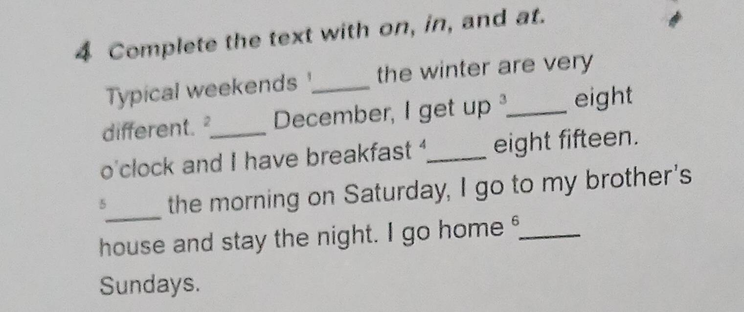 Complete the text with on, in, and at. 
the winter are very 
Typical weekends _ 
different. December, I get up _ 
eight 
o'clock and I have breakfast _eight fifteen. 
_ 
5 
the morning on Saturday, I go to my brother's 
house and stay the night. I go home _ 
Sundays.