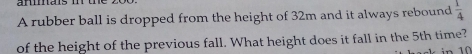 A rubber ball is dropped from the height of 32m and it always rebound  1/4 
of the height of the previous fall. What height does it fall in the 5th time?