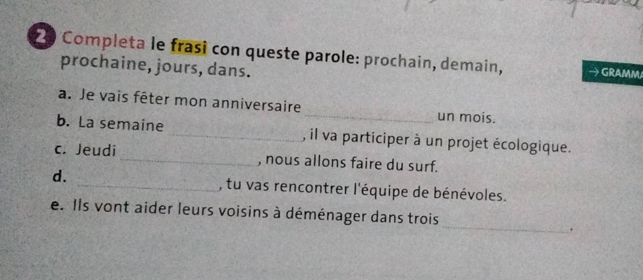 Completa le frasi con queste parole: prochain, demain, GRAMM 
prochaine, jours, dans. 
a. Je vais fêter mon anniversaire_ un mois. 
b. La semaine_ , il va participer à un projet écologique. 
c. Jeudi _, nous allons faire du surf. 
d. _, tu vas rencontrer l'équipe de bénévoles. 
_ 
e. Ils vont aider leurs voisins à déménager dans trois