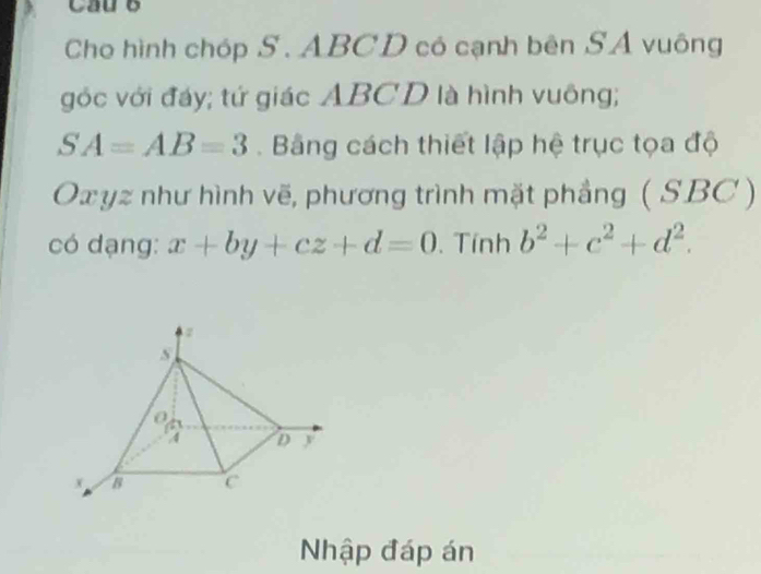 Cau o 
Cho hình chóp S. ABCD có cạnh bên SÁ vuông 
góc với đáy; tứ giác ABCD là hình vuông;
SA=AB=3. Bằng cách thiết lập hệ trục tọa độ 
Ox yz như hình vẽ, phương trình mặt phẳng ( SBC ) 
có dạng: x+by+cz+d=0. Tính b^2+c^2+d^2. 
Nhập đáp án