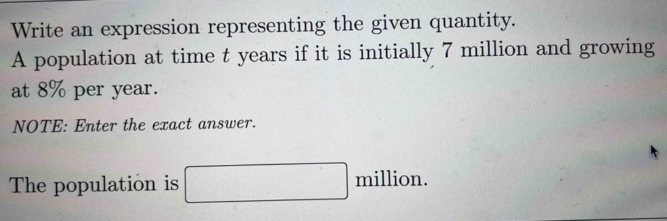 Write an expression representing the given quantity. 
A population at time t years if it is initially 7 million and growing 
at 8% per year. 
NOTE: Enter the exact answer. 
The population is □ million.