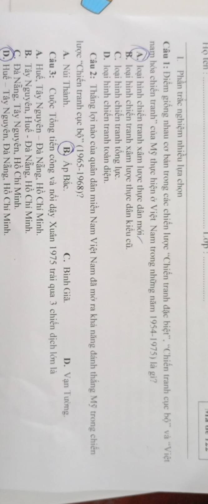 Họ ten : _Lop :_
1. Phần trắc nghiệm nhiều lựa chọn
Câu 1: Điểm giống nhau cơ bản trong các chiến lược “Chiến tranh đặc biệt”. “Chiến tranh cục bộ” và “Việt
nam hóa chiến tranh'' của Mỹ thực hiện ở Việt Nam trong những năm 1954-1975) là gì?
A. loại hình chiến tranh xâm lược thực dân mới
B. loại hình chiến tranh xâm lược thực dân kiểu cũ.
C. loại hình chiến tranh tổng lực.
D. loại hình chiến tranh toàn diện.
Câu 2: Thắng lợi nào của quân dân miền Nam Việt Nam đã mở ra khả năng đánh thắng Mỹ trong chiến
lược “Chiến tranh cục bộ” (1965-1968)?
A. Núi Thành. B Áp Bắc. C. Bình Giã. D. Vạn Tường.
Câu 3: Cuộc Tổng tiến công và nổi dậy Xuân 1975 trải qua 3 chiến dịch lớn là
A. Huế, Tây Nguyên - Đà Nẵng, Hồ Chí Minh.
B. Tây Nguyên, Huế - Đà Nẵng, Hồ Chí Minh.
C. Đà Nẵng, Tây Nguyên, Hồ Chí Minh.
D.) Huế - Tây Nguyên, Đà Nẵng, Hồ Chí Minh.