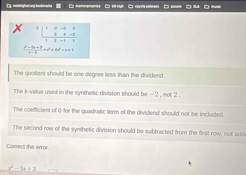 nwiehighsd.org bookmarks mammamamics bill nigh coyote peterson zooom music
beginarrayr 10-53 24-2 hline 12-11endarray
 (x^3-5x+3)/x-2 =x^5+2x^2-x+1
The quotient should be one degree less than the dividend.
The k -value used in the synthetic division should be −2 , not 2.
The coefficient of 0 for the quadratic term of the dividend should not be included.
The second row of the synthetic division should be subtracted from the first row, not add
Correct the error.
x^3-5x+3