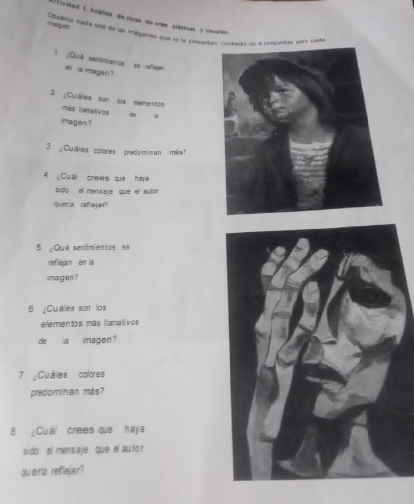 A ivided 1. Análisia de obras de artes plásticas y visuales 
i mag en . 
Cosera cada une de las imégenes que se le presentan. contasts us 4 preduntes pers cada 
l¿Qué sentimientas se reflejan 
en a imagen ? 
2 ¿Cuáles son los elementos 
más llamativos da a 
imagen ? 
3 ¿Cuáles colores predo minan más? 
4 ¿Cuái crees que haya 
sido el mensaje que el autor 
queria reflejar? 
5 ¿Qué sentimientos se 
reflejan en la 
magen? 
6 ¿Cuáles son los 
elementos más llamativos 
de a imagen? 
7 Cuáles colores 
predomin an más? 
8. Cuál crees que haya 
sido el men saje que el au tor 
queria reflejar?