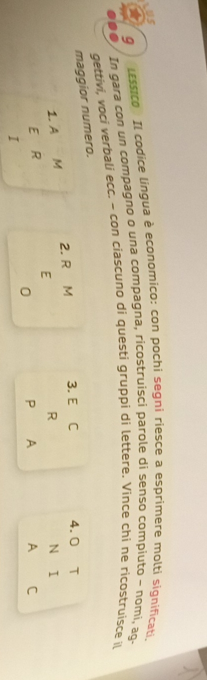 LUS 
9 
lessico : Il codice lingua è economico: con pochi segni riesce a esprimere molti significati, 
In gara con un compagno o una compagna, ricostruisci parole di senso compiuto ~ nomi, ag- 
gettivi, voci verbali ecc. - con ciascuno di questi gruppi di lettere. Vince chi ne ricostruisce il 
maggior numero. 
1.A M 2. R M 
3. E C 4.0 T 
E 
R 
N I 
E R 
0 
P A 
A C 
I