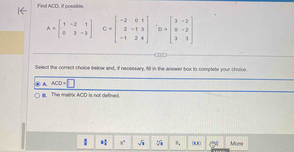 Find ACD, if possible.
A=beginbmatrix 1&-2&1 0&3&-3endbmatrix C=beginbmatrix -2&0&1 2&-1&3 -1&2&4endbmatrix D=beginbmatrix 3&-2 0&-2 3&3endbmatrix
Select the correct choice below and, if necessary, fill in the answer box to complete your choice.
A. ACD=□
B. The matrix ACD is not defined.
 □ /□   □  □ /□   □^(□) sqrt(□ ) sqrt[□](□ ). (8,8) -[-] More