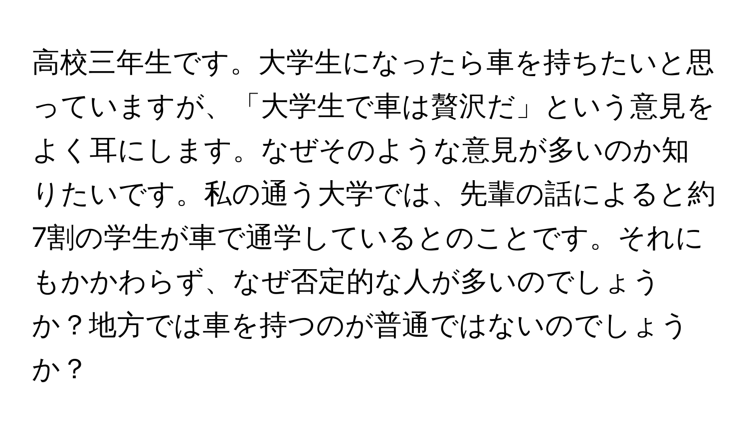 高校三年生です。大学生になったら車を持ちたいと思っていますが、「大学生で車は贅沢だ」という意見をよく耳にします。なぜそのような意見が多いのか知りたいです。私の通う大学では、先輩の話によると約7割の学生が車で通学しているとのことです。それにもかかわらず、なぜ否定的な人が多いのでしょうか？地方では車を持つのが普通ではないのでしょうか？