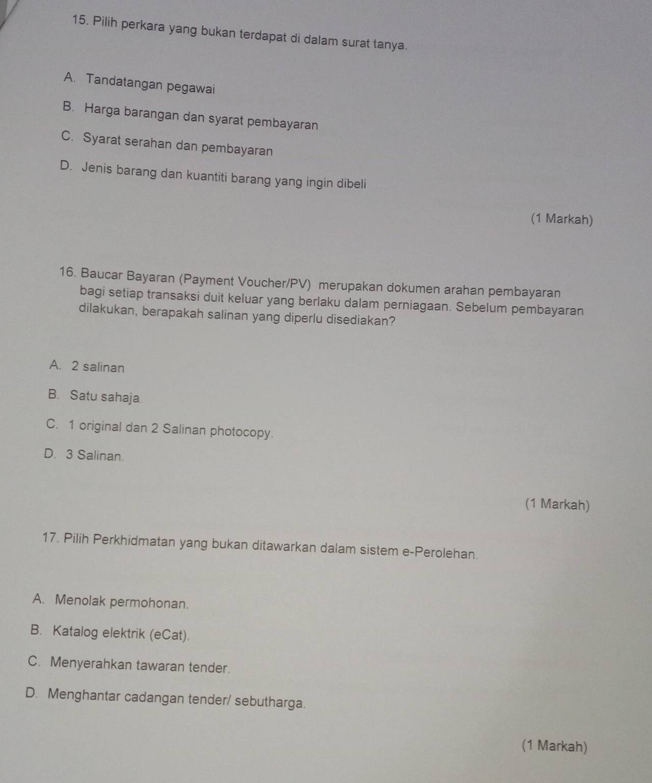 Pilih perkara yang bukan terdapat di dalam surat tanya.
A. Tandatangan pegawai
B. Harga barangan dan syarat pembayaran
C. Syarat serahan dan pembayaran
D. Jenis barang dan kuantiti barang yang ingin dibeli
(1 Markah)
16. Baucar Bayaran (Payment Voucher/PV) merupakan dokumen arahan pembayaran
bagi setiap transaksi duit keluar yang berlaku dalam perniagaan. Sebelum pembayaran
dilakukan, berapakah salinan yang diperlu disediakan?
A. 2 salinan
B. Satu sahaja
C. 1 original dan 2 Salinan photocopy.
D. 3 Salinan.
(1 Markah)
17. Pilih Perkhidmatan yang bukan ditawarkan dalam sistem e-Perolehan.
A. Menolak permohonan.
B. Katalog elektrik (eCat).
C. Menyerahkan tawaran tender.
D. Menghantar cadangan tender/ sebutharga.
(1 Markah)