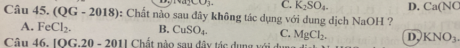 Na_2CO_3. C. K_2SO_4.
D. Ca(NC
Câu 45.(QG-2018) : Chất nào sau đây không tác dụng với dung dịch NaOH ?
A. FeCl_2. B. CuSO_4.
C. MgCl_2.
D KNO_3. 
Cau46. [OG.20-201] Chất nào sau đây tác dụng với dụng