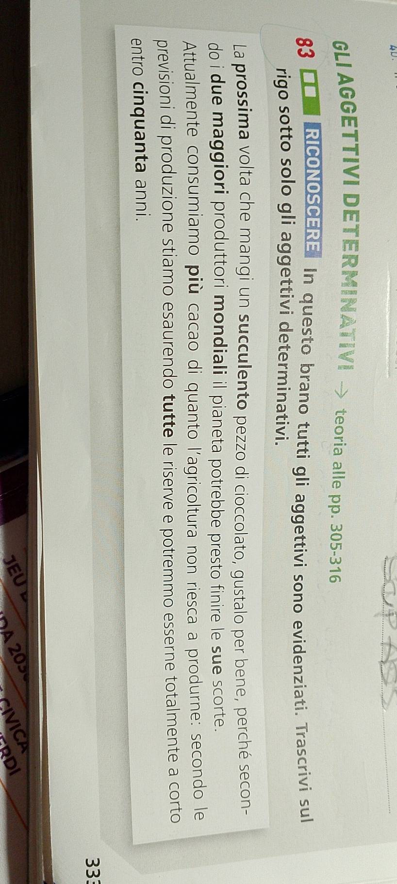 GLI AGGETTIVI DETERMINATIVI teoria alle pp. 305-316
83 =■ RICONOSCERE In questo brano tutti gli aggettivi sono evidenziati. Trascrivi sul 
rigo sotto solo gli aggettivi determinativi. 
La prossima volta che mangi un succulento pezzo di cioccolato, gustalo per bene, perché secon- 
do i due maggiori produttori mondiali il pianeta potrebbe presto finire le sue scorte. 
Attualmente consumiamo più cacao di quanto l'agricoltura non riesca a produrne: secondo le 
previsioni di produzione stiamo esaurendo tutte le riserve e potremmo esserne totalmente a corto 
entro cinquanta anni.
333
20
DI