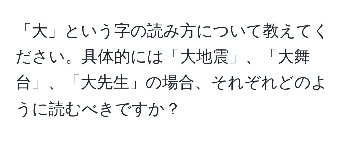 「大」という字の読み方について教えてください。具体的には「大地震」、「大舞台」、「大先生」の場合、それぞれどのように読むべきですか？