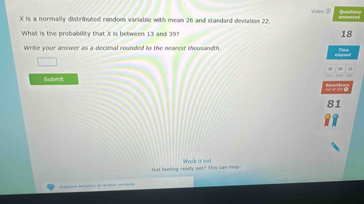 Video ( Questions
X is a normally distributed random variable with mean 26 and standard deviation 22. answered 
What is the probability that X is between 13 and 39? 18
Write your answer as a decimal rounded to the nearest thousandth. 
Time 
elapsed 
00 09 25
2
Submit SmartScore 
out of 100 O
81
Work it out 
Not feeling ready yet? This can help: 
Standard deviation of random vanables