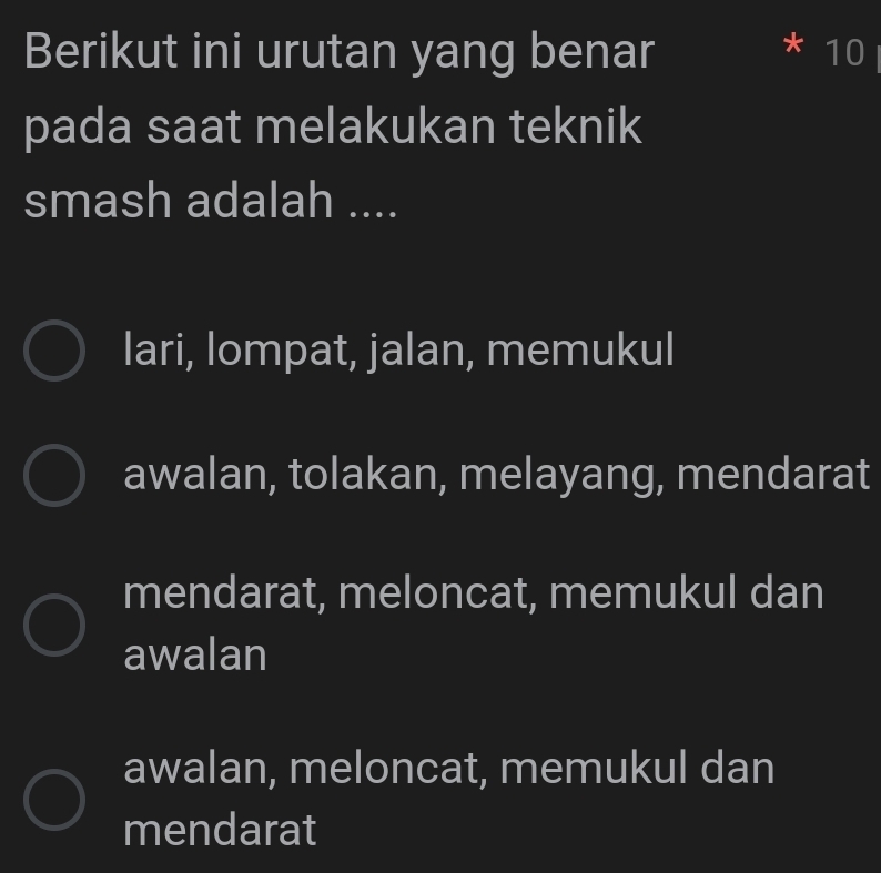 Berikut ini urutan yang benar * 10 I
pada saat melakukan teknik
smash adalah ....
lari, lompat, jalan, memukul
awalan, tolakan, melayang, mendarat
mendarat, meloncat, memukul dan
awalan
awalan, meloncat, memukul dan
mendarat