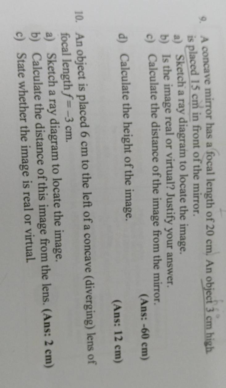 A concave mirror has a focal length of 20 cm. An object 3 cm high 
is placed 15 cm in front of the mirror. 
a) Sketch a ray diagram to locate the image. 
b) Is the image real or virtual? Justify your answer. 
c) Calculate the distance of the image from the mirror. 
(Ans: - 60 cm) 
d) Calculate the height of the image. 
(Ans: 12 cm) 
10. An object is placed 6 cm to the left of a concave (diverging) lens of 
focal length f=-3cm. 
a) Sketch a ray diagram to locate the image. 
b) Calculate the distance of this image from the lens. (Ans: 2 cm) 
c) State whether the image is real or virtual.