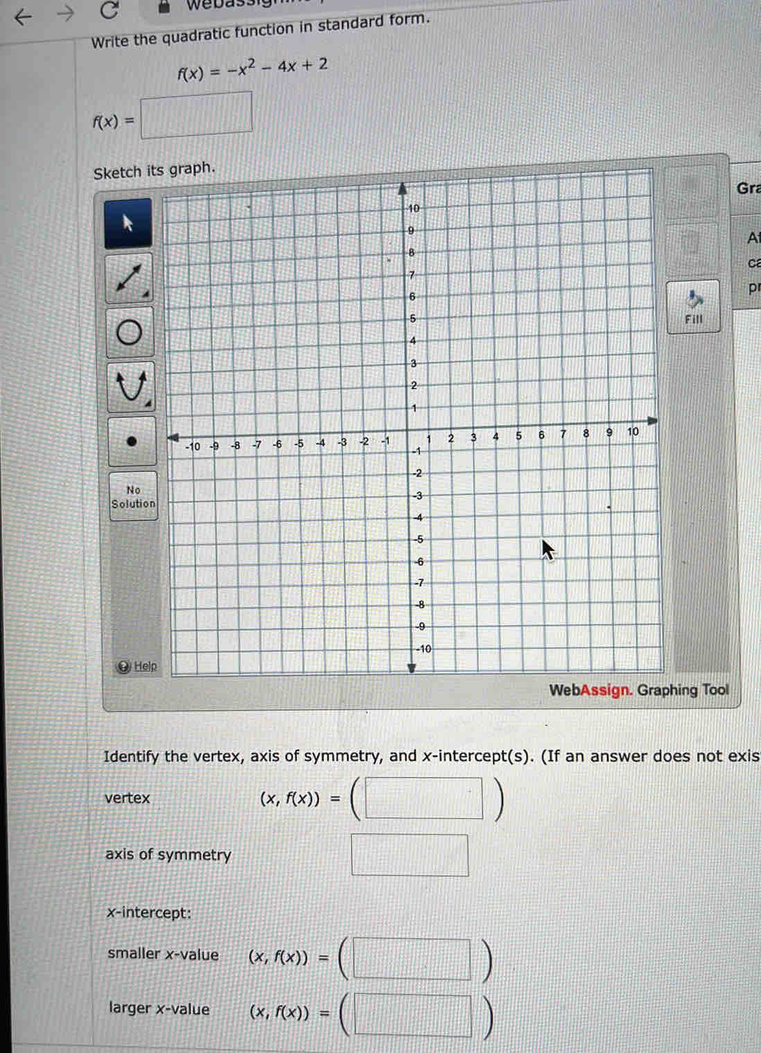 Webas 
Write the quadratic function in standard form.
f(x)=-x^2-4x+2
f(x)=□
Sketc 
Gra 
A 
c 
p 
ll 
N 
Solu 

g Tool 
Identify the vertex, axis of symmetry, and x-intercept(s). (If an answer does not exis 
vertex (x,f(x))=(□ )
axis of symmetry 
x-intercept: 
smaller x -value (x,f(x))=(□ )
larger x -value (x,f(x))=(□ )